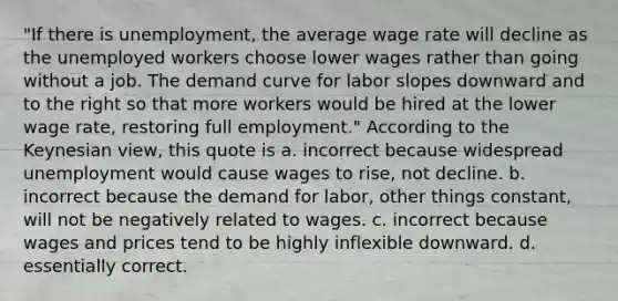 "If there is unemployment, the average wage rate will decline as the unemployed workers choose lower wages rather than going without a job. The demand curve for labor slopes downward and to the right so that more workers would be hired at the lower wage rate, restoring full employment." According to the Keynesian view, this quote is a. incorrect because widespread unemployment would cause wages to rise, not decline. b. incorrect because the demand for labor, other things constant, will not be negatively related to wages. c. incorrect because wages and prices tend to be highly inflexible downward. d. essentially correct.