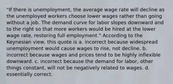 "If there is unemployment, the average wage rate will decline as the unemployed workers choose lower wages rather than going without a job. The demand curve for labor slopes downward and to the right so that more workers would be hired at the lower wage rate, restoring full employment." According to the Keynesian view, this quote is a. incorrect because widespread unemployment would cause wages to rise, not decline. b. incorrect because wages and prices tend to be highly inflexible downward. c. incorrect because the demand for labor, other things constant, will not be negatively related to wages. d. essentially correct.