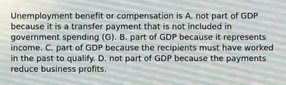 Unemployment benefit or compensation is A. not part of GDP because it is a transfer payment that is not included in government spending (G). B. part of GDP because it represents income. C. part of GDP because the recipients must have worked in the past to qualify. D. not part of GDP because the payments reduce business profits.