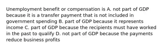 Unemployment benefit or compensation is A. not part of GDP because it is a transfer payment that is not included in government spending B. part of GDP because it represents income C. part of GDP because the recipients must have worked in the past to qualify D. not part of GDP because the payments reduce business profits