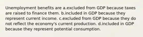 Unemployment benefits are a.excluded from GDP because taxes are raised to finance them. b.included in GDP because they represent current income. c.excluded from GDP because they do not reflect the economy's current production. d.included in GDP because they represent potential consumption.