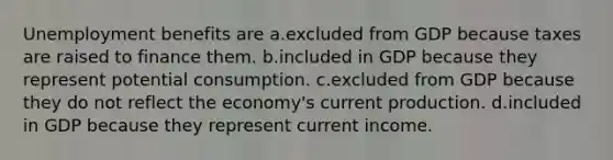 Unemployment benefits are a.excluded from GDP because taxes are raised to finance them. b.included in GDP because they represent potential consumption. c.excluded from GDP because they do not reflect the economy's current production. d.included in GDP because they represent current income.