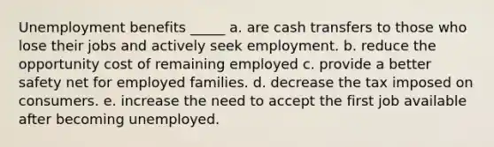 Unemployment benefits _____ a. are cash transfers to those who lose their jobs and actively seek employment. b. reduce the opportunity cost of remaining employed c. provide a better safety net for employed families. d. decrease the tax imposed on consumers. e. increase the need to accept the first job available after becoming unemployed.