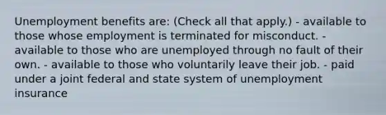 Unemployment benefits are: (Check all that apply.) - available to those whose employment is terminated for misconduct. - available to those who are unemployed through no fault of their own. - available to those who voluntarily leave their job. - paid under a joint federal and state system of unemployment insurance