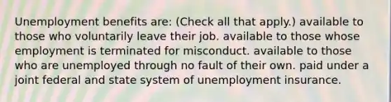 Unemployment benefits are: (Check all that apply.) available to those who voluntarily leave their job. available to those whose employment is terminated for misconduct. available to those who are unemployed through no fault of their own. paid under a joint federal and state system of unemployment insurance.