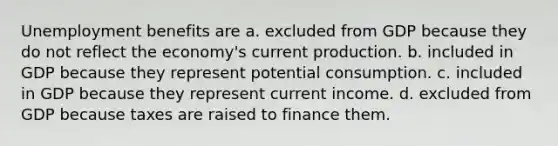 Unemployment benefits are a. excluded from GDP because they do not reflect the economy's current production. b. included in GDP because they represent potential consumption. c. included in GDP because they represent current income. d. excluded from GDP because taxes are raised to finance them.