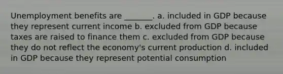 Unemployment benefits are _______. a. included in GDP because they represent current income b. excluded from GDP because taxes are raised to finance them c. excluded from GDP because they do not reflect the economy's current production d. included in GDP because they represent potential consumption