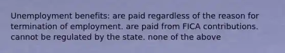 Unemployment benefits: are paid regardless of the reason for termination of employment. are paid from FICA contributions. cannot be regulated by the state. none of the above