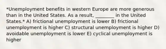 *Unemployment benefits in western Europe are more generous than in the United States. As a result, ________ in the United States.* A) frictional unemployment is lower B) frictional unemployment is higher C) structural unemployment is higher D) avoidable unemployment is lower E) cyclical unemployment is higher