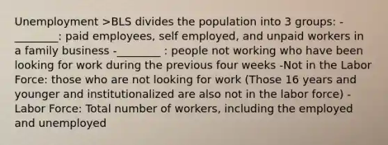 Unemployment >BLS divides the population into 3 groups: -________: paid employees, self employed, and unpaid workers in a family business -________ : people not working who have been looking for work during the previous four weeks -Not in the Labor Force: those who are not looking for work (Those 16 years and younger and institutionalized are also not in the labor force) -Labor Force: Total number of workers, including the employed and unemployed