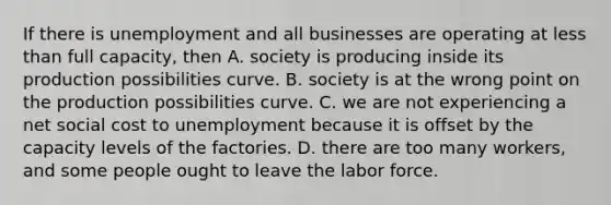 If there is unemployment and all businesses are operating at less than full​ capacity, then A. society is producing inside its production possibilities curve. B. society is at the wrong point on the production possibilities curve. C. we are not experiencing a net social cost to unemployment because it is offset by the capacity levels of the factories. D. there are too many​ workers, and some people ought to leave the labor force.