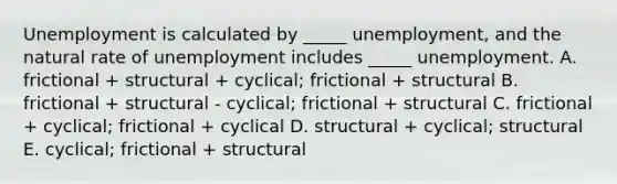 Unemployment is calculated by _____ unemployment, and the natural rate of unemployment includes _____ unemployment. A. frictional + structural + cyclical; frictional + structural B. frictional + structural - cyclical; frictional + structural C. frictional + cyclical; frictional + cyclical D. structural + cyclical; structural E. cyclical; frictional + structural