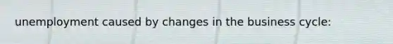 unemployment caused by changes in the business cycle: