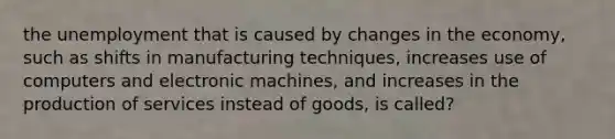 the unemployment that is caused by changes in the economy, such as shifts in manufacturing techniques, increases use of computers and electronic machines, and increases in the production of services instead of goods, is called?