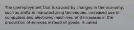 The unemployment that is caused by changes in the​ economy, such as shifts in manufacturing​ techniques, increased use of computers and electronic​ machines, and increases in the production of services instead of​ goods, is called