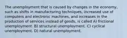 The unemployment that is caused by changes in the economy, such as shifts in manufacturing techniques, increased use of computers and electronic machines, and increases in the production of services instead of goods, is called A) frictional unemployment. B) structural unemployment. C) cyclical unemployment. D) natural unemployment.