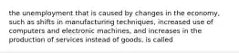 the unemployment that is caused by changes in the economy, such as shifts in manufacturing techniques, increased use of computers and electronic machines, and increases in the production of services instead of goods, is called