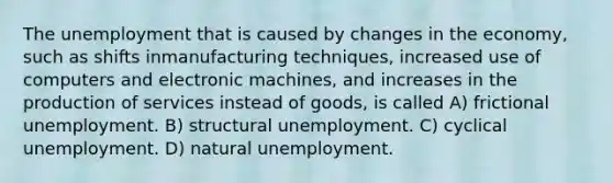 The unemployment that is caused by changes in the economy, such as shifts inmanufacturing techniques, increased use of computers and electronic machines, and increases in the production of services instead of goods, is called A) frictional unemployment. B) structural unemployment. C) cyclical unemployment. D) natural unemployment.