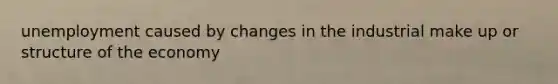 unemployment caused by changes in the industrial make up or structure of the economy