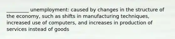 _________ unemployment: caused by changes in the structure of the economy, such as shifts in manufacturing techniques, increased use of computers, and increases in production of services instead of goods