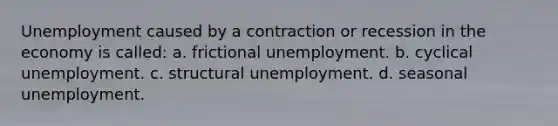 Unemployment caused by a contraction or recession in the economy is called: a. frictional unemployment. b. cyclical unemployment. c. structural unemployment. d. seasonal unemployment.