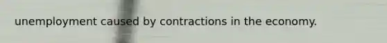 unemployment caused by contractions in the economy.