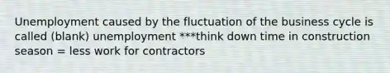 Unemployment caused by the fluctuation of the business cycle is called (blank) unemployment ***think down time in construction season = less work for contractors