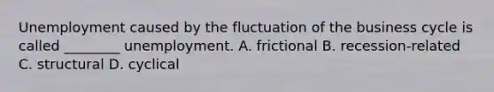 Unemployment caused by the fluctuation of the business cycle is called ________ unemployment. A. frictional B. recession-related C. structural D. cyclical