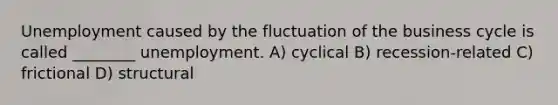 Unemployment caused by the fluctuation of the business cycle is called ________ unemployment. A) cyclical B) recession-related C) frictional D) structural