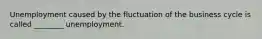 Unemployment caused by the fluctuation of the business cycle is called​ ________ unemployment.