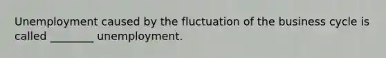 Unemployment caused by the fluctuation of the business cycle is called​ ________ unemployment.