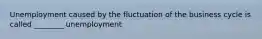 Unemployment caused by the fluctuation of the business cycle is called​ ________ unemployment
