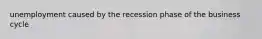 unemployment caused by the recession phase of the business cycle