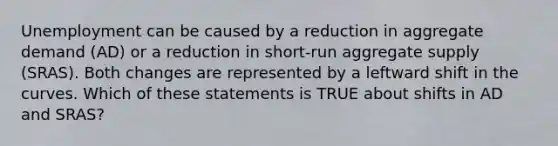 Unemployment can be caused by a reduction in aggregate demand (AD) or a reduction in short-run aggregate supply (SRAS). Both changes are represented by a leftward shift in the curves. Which of these statements is TRUE about shifts in AD and SRAS?