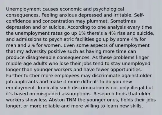 Unemployment causes economic and psychological consequences. Feeling anxious depressed and irritable. Self-confidence and concentration may plummet. Sometimes depression and or suicide. According to one analysis every time the unemployment rates go up 1% there's a 4% rise and suicide, and admissions to psychiatric facilities go up by some 4% for men and 2% for women. Even some aspects of unemployment that my adversity positive such as having more time can produce disagreeable consequences. As these problems linger middle-age adults who lose their jobs tend to stay unemployed longer than younger workers and have fewer opportunities. Further further more employees may discriminate against older job applicants and make it more difficult to do you new employment. Ironically such discrimination is not only illegal but it's based on misguided assumptions. Research finds that older workers show less Abston TNM the younger ones, holds their jobs longer, or more reliable and more willing to learn new skills.