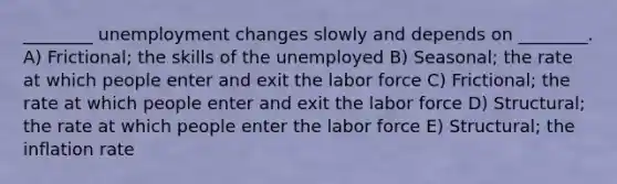 ________ unemployment changes slowly and depends on ________. A) Frictional; the skills of the unemployed B) Seasonal; the rate at which people enter and exit the labor force C) Frictional; the rate at which people enter and exit the labor force D) Structural; the rate at which people enter the labor force E) Structural; the inflation rate