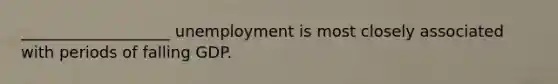 ___________________ unemployment is most closely associated with periods of falling GDP.