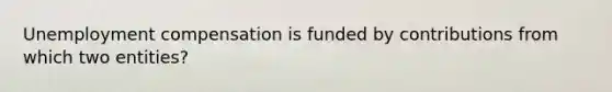 Unemployment compensation is funded by contributions from which two entities?