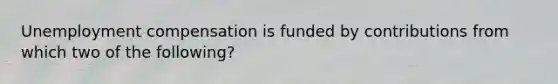 Unemployment compensation is funded by contributions from which two of the following?