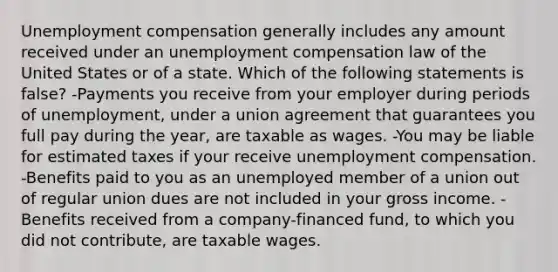 Unemployment compensation generally includes any amount received under an unemployment compensation law of the United States or of a state. Which of the following statements is false? -Payments you receive from your employer during periods of unemployment, under a union agreement that guarantees you full pay during the year, are taxable as wages. -You may be liable for estimated taxes if your receive unemployment compensation. -Benefits paid to you as an unemployed member of a union out of regular union dues are not included in your gross income. -Benefits received from a company-financed fund, to which you did not contribute, are taxable wages.