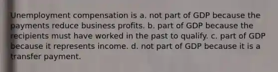 Unemployment compensation is a. not part of GDP because the payments reduce business profits. b. part of GDP because the recipients must have worked in the past to qualify. c. part of GDP because it represents income. d. not part of GDP because it is a transfer payment.