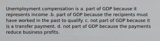 Unemployment compensation is a. part of GDP because it represents income .b. part of GDP because the recipients must have worked in the past to qualify. c. not part of GDP because it is a transfer payment. d. not part of GDP because the payments reduce business profits.