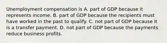 Unemployment compensation is A. part of GDP because it represents income. B. part of GDP because the recipients must have worked in the past to qualify. C. not part of GDP because it is a transfer payment. D. not part of GDP because the payments reduce business profits.