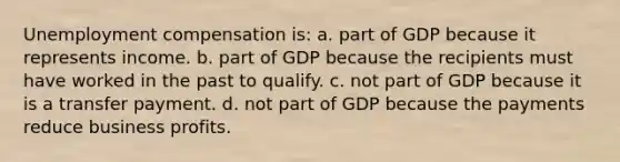 Unemployment compensation is: a. part of GDP because it represents income. b. part of GDP because the recipients must have worked in the past to qualify. c. not part of GDP because it is a transfer payment. d. not part of GDP because the payments reduce business profits.