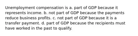 Unemployment compensation is a. part of GDP because it represents income. b. not part of GDP because the payments reduce business profits. c. not part of GDP because it is a transfer payment. d. part of GDP because the recipients must have worked in the past to qualify.