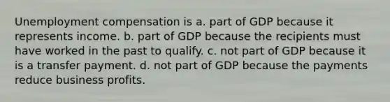 Unemployment compensation is a. part of GDP because it represents income. b. part of GDP because the recipients must have worked in the past to qualify. c. not part of GDP because it is a transfer payment. d. not part of GDP because the payments reduce business profits.