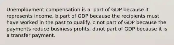 Unemployment compensation is a. part of GDP because it represents income. b.part of GDP because the recipients must have worked in the past to qualify. c.not part of GDP because the payments reduce business profits. d.not part of GDP because it is a transfer payment.