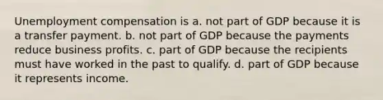 Unemployment compensation is a. not part of GDP because it is a transfer payment. b. not part of GDP because the payments reduce business profits. c. part of GDP because the recipients must have worked in the past to qualify. d. part of GDP because it represents income.