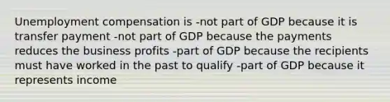 Unemployment compensation is -not part of GDP because it is transfer payment -not part of GDP because the payments reduces the business profits -part of GDP because the recipients must have worked in the past to qualify -part of GDP because it represents income