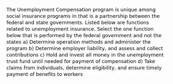 The Unemployment Compensation program is unique among social insurance programs in that is a partnership between the federal and state governments. Listed below are functions related to unemployment insurance. Select the one function below that is performed by the federal government and not the states a) Determine operation methods and administer the program b) Determine employer liability, and assess and collect contributions c) Hold and invest all money in the unemployment trust fund until needed for payment of compensation d) Take claims from individuals, determine eligibility, and ensure timely payment of benefits to workers